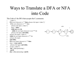 Ways to Translate a DFA or NFA into Code The Code of  the DFA that accepts the C comments: { state 1 } if  the next character is "/"  then  advance the input; (  state  2 } if  the next character is  " * " then  advance the input; {  state 3 }  done  :=  false;  while not  done  do  while  the next input character is not  "*" do advance the input;  end while; advance the input; (  state 4 }  while  the next input character is  "*" do advance the input;  end while;  if   the next input character is "/"  then done  :=  true; end if; advance the input;  end while;  accept; {  state 5 } else  { other processing }  end   if; else  { other processing }  end   if; * 1 2 3 4 other other / * * / 5 