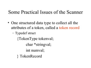 Some Practical Issues of the Scanner  One structured data type to collect all the attributes of a token, called a  token record Typedef struct {TokenType tokenval; char *stringval; int numval; } TokenRecord 