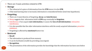 There are 3 main activities related to LTM:
 Storage
 The rehearsal of a piece of information from the STM stores it in the LTM.
 If the total learning time is increased, information is remembered better (total time hypothesis).
 Forgetting
 There are 2 main theories of forgetting: decay and interference.
 Decay suggests that information held in LTM may eventually be forgotten.
 Interference: if we acquire new information, it causes the loss of old information: retroactive
interference.
 It is also possible that the older information interferes with the newly acquired information: proactive
inhibition.
 Forgetting is affected by emotional factors too
 Retrieval:
 Recall
 The information is produced from memory
 It can be facilitated /enable by providing cues/signals
 Recognition
 The presentation of the information provides the knowledge that the information has been seen before
11
 