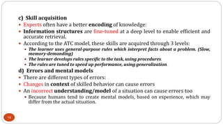 c) Skill acquisition
 Experts often have a better encoding of knowledge:
 Information structures are fine-tuned at a deep level to enable efficient and
accurate retrieval.
 According to the ATC model, these skills are acquired through 3 levels:
 The learner uses general-purpose rules which interpret facts about a problem. (Slow,
memory-demanding)
 The learner develops rules specific to the task, using procedures.
 The rules are tuned to speed up performance, using generalization.
d) Errors and mental models
 There are different types of errors:
 Changes in context of skilled behavior can cause errors
 An incorrect understanding/model of a situation can cause errors too
 Because humans tend to create mental models, based on experience, which may
differ from the actual situation.
14
 