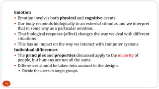 Emotion
 Emotion involves both physical and cognitive events.
 Our body responds biologically to an external stimulus and we interpret
that in some way as a particular emotion.
 That biological response (affect) changes the way we deal with different
situations
 This has an impact on the way we interact with computer systems.
Individual differences
 The principles and properties discussed apply to the majority of
people, but humans are not all the same.
 Differences should be taken into account in the designs
 Divide the users in target groups.
15
 
