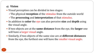 a) Vision
 Visual perception can be divided in two stages:
The physical reception of the stimulus from the outside world
The processing and interpretation of that stimulus.
 In addition to color the eye can also perceive size and depth using
the visual angle.
 If two objects are at the same distance from the eye, the larger one
will have a larger visual angle.
 Similarly, if two objects of the same size are at different distances
from the eye, the furthest one will have the smaller visual angle.
4
 