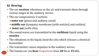 b) Hearing
 The ear receives vibrations on the air and transmits them through
various stages to the auditory nerves.
 The ear compromises 3 sections
 outer ear (pinna and auditory canal)
 middle ear (tympanic membrane (with ossicles) and cochlea)
 inner ear (with cilia)
 The sound waves are transmitted to the cochlean liquid using the
ossicles
 The vibrations in the liquid, bend the cilia which releases a chemical
transmitter.
 The transmitter causes impulses in the auditory nerves.
 The human ear can hear frequencies from 20 Hz to 15 kHz.5
 