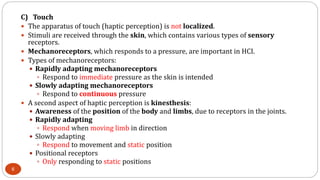 C) Touch
 The apparatus of touch (haptic perception) is not localized.
 Stimuli are received through the skin, which contains various types of sensory
receptors.
 Mechanoreceptors, which responds to a pressure, are important in HCI.
 Types of mechanoreceptors:
 Rapidly adapting mechanoreceptors
 Respond to immediate pressure as the skin is intended
 Slowly adapting mechanoreceptors
 Respond to continuous pressure
 A second aspect of haptic perception is kinesthesis:
 Awareness of the position of the body and limbs, due to receptors in the joints.
 Rapidly adapting
 Respond when moving limb in direction
 Slowly adapting
 Respond to movement and static position
 Positional receptors
 Only responding to static positions
6
 