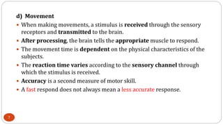 d) Movement
 When making movements, a stimulus is received through the sensory
receptors and transmitted to the brain.
 After processing, the brain tells the appropriate muscle to respond.
 The movement time is dependent on the physical characteristics of the
subjects.
 The reaction time varies according to the sensory channel through
which the stimulus is received.
 Accuracy is a second measure of motor skill.
 A fast respond does not always mean a less accurate response.
7
 