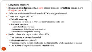  Long-term memory
 It has an unlimited capacity, a slow access time and forgetting occurs more
slowly or not at all.
 Information is stored here from the STM through rehearsal.
 There are 2 types of LTM:
 Episodic memory
 Represents our memory of event and experiences in a serial form
 Semantic memory
 A structured record of facts
 concepts and skills that we have acquired
 derived from the episodic memory
 Models about the organization of our LTM :
1. The semantic network model
 It is structured as a network
 The more general the information is, the higher is the level on which it is stored.
 This allows us to generalize about specific cases.
9
 
