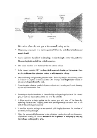 Operation of an electron gun with an accelerating anode.
 The primary components of an electron gun in a CRT are the heated metal cathode and
a control grid.
 Heat is supplied to the cathode by directing a current through a coil ofwire, called the
filament, inside the cylindrical cathode structure.
 This causes electrons to be 'boiled off" the hot cathode surface.
 In the vacuum inside the CRT envelope, the free, negatively charged electrons are then
accelerated toward the phosphor coating by a high positive voltage.
 The accelerating voltage can be generated with a positively charged metal coating on the
in overview of Graphics Systems side of the CRT envelope near the phosphor screen, or
an accelerating anode can be used.
 Sometimes the electron gun is built to contain the accelerating anode and focusing
system within the same unit.
 Intensity of the electron beam is controlled by setting voltage levels on the control
grid, which is a metal cylinder that fits over the cathode.
 A high negative voltage applied to the control grid will shut off the beam by
repelling electrons and stopping them from passing through the small hole at the
end of the control grid structure.
 A smaller negative voltage on the control grid simply decreases the number of
electrons passing through.
 Since the amount of light emitted by the phosphor coating depends on the number
of electrons striking the screen, we control the brightness of a display by varying
the voltage on the control grid.
 