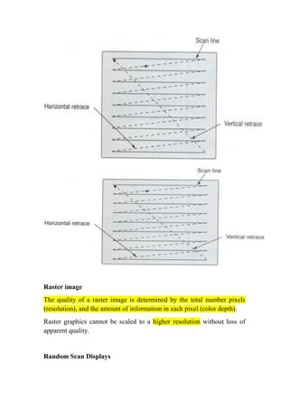 Rasterimage
The quality of a raster image is determined by the total number pixels
(resolution), and the amount of information in each pixel (color depth).
Raster graphics cannot be scaled to a higher resolution without loss of
apparent quality.
Random ScanDisplays
 