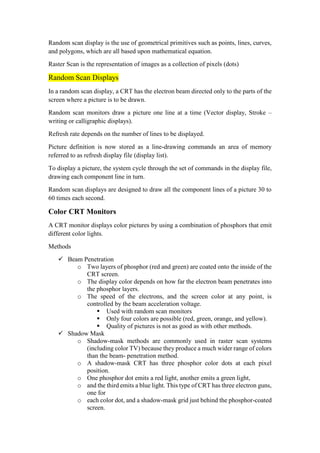 Random scan display is the use of geometrical primitives such as points, lines, curves,
and polygons, which are all based upon mathematical equation.
Raster Scan is the representation of images as a collection of pixels (dots)
Random Scan Displays
In a random scan display, a CRT has the electron beam directed only to the parts of the
screen where a picture is to be drawn.
Random scan monitors draw a picture one line at a time (Vector display, Stroke –
writing or calligraphic displays).
Refresh rate depends on the number of lines to be displayed.
Picture definition is now stored as a line-drawing commands an area of memory
referred to as refresh display file (display list).
To display a picture, the system cycle through the set of commands in the display file,
drawing each component line in turn.
Random scan displays are designed to draw all the component lines of a picture 30 to
60 times each second.
ColorCRT Monitors
A CRT monitor displays color pictures by using a combination of phosphors that emit
different color lights.
Methods
 Beam Penetration
o Two layers of phosphor (red and green) are coated onto the inside of the
CRT screen.
o The display color depends on how far the electron beam penetrates into
the phosphor layers.
o The speed of the electrons, and the screen color at any point, is
controlled by the beam acceleration voltage.
 Used with random scan monitors
 Only four colors are possible (red, green, orange, and yellow).
 Quality of pictures is not as good as with other methods.
 Shadow Mask
o Shadow-mask methods are commonly used in raster scan systems
(including color TV) because they produce a much wider range of colors
than the beam- penetration method.
o A shadow-mask CRT has three phosphor color dots at each pixel
position.
o One phosphor dot emits a red light, another emits a green light,
o and the third emits a blue light. This type of CRT has three electron guns,
one for
o each color dot, and a shadow-mask grid just behind the phosphor-coated
screen.
 