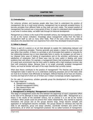 [Type text] Page 1
CHAPTER TWO
EVOLUTION OF MANAGEMENT THOUGHT
2.1 Introduction
For centuries scholars and business people alike have tried to understand the practice of
management. But as in most social sciences, management has no generally accepted theory. It
borrows principles from different fields as they best suit one’s needs. The present position of
management has evolved over a long period of time. In order to understand what management
is and what it involves today, we better look through its historical development.
Management as a theory is the result of the twentieth century, but management as a practice is
as old as the human civilization. Knowledge about management comes from the field of
management itself as well as many other fields. Most of the early writers were practicing
executives who described their own experience from which they developed broad principles.
2.2 What is theory?
Theory is part of a science or an art that attempts to explain the relationships between and
among its underlying principles. Theories generally give people a reason for doing things one
way rather than another. A theory is a principle or set of principles that explains or accounts for
the relationship between two or more observable facts or events. As managers we will have in
our disposal many ways of looking at organizations and at the activities, performance, and
satisfaction of employees. Each of these ways may be more useful in dealing with some
problems than with others. For example, a management theory that emphasizes the importance
of a good work environment may be more useful in dealing with a high employee turnover rate
than with production delays. Because there is no single universally accepted management
theory, we must be familiar with each of the major theories that currently coexist.
What does theory contribute to the practice of management? The theories and principles of
management make it easier for us to understand underlying processes and on that basis what
we must do to function most effectively as managers. Without theories all we have are intuition,
hunches and hope-all of which are of limited use in today’s increasingly complex organizations.
For the sake of convenience, scholars generally group the development of management into
four major stages as:
 Management in antiquity,
 Classical management theory,
 Neo classical theory and
 Modern approaches.
1. Management in Antiquity/ Management in ancient times
This stage of management covers the time between the beginnings of man’s cooperative effort
to the start of his attempts to study management scientifically about 1880. Management as a
theory is the results of the twentieth century, but as practice it is as old as the human
civilization. When people could not achieve their needs independently, they started to organize
themselves into groups and as the groups become large, things become complex and
application of management become inevitable. The groups elected an individual who had the
skills to set objectives, group and assign activities, coordinate members and control their
performance, all of which are management practices- the so called functions of management.
 