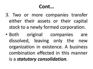 Cont…
3. Two or more companies transfer
either their assets or their capital
stock to a newly formed corporation.
• Both original companies are
dissolved, leaving only the new
organization in existence. A business
combination effected in this manner
is a statutory consolidation.
 