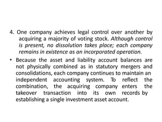 4. One company achieves legal control over another by
acquiring a majority of voting stock. Although control
is present, no dissolution takes place; each company
remains in existence as an incorporated operation.
• Because the asset and liability account balances are
not physically combined as in statutory mergers and
consolidations, each company continues to maintain an
independent accounting system. To
combination, the acquiring company
takeover transaction into its own
reflect the
enters the
records by
establishing a single investment asset account.
 