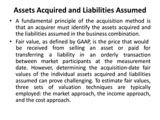 Assets Acquired and Liabilities Assumed
• A fundamental principle of the acquisition method is
that an acquirer must identify the assets acquired and
the liabilities assumed in the business combination.
• Fair value, as defined by GAAP, is the price that would
transferring a liability in
be received from selling an asset or paid for
an orderly transaction
between market participants at the measurement
date. However, determining the acquisition-date fair
values of the individual assets acquired and liabilities
assumed can prove challenging. To estimate fair values,
three sets of valuation techniques are typically
employed: the market approach, the income approach,
and the cost approach.
 