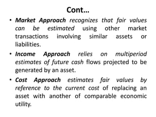 Cont…
• Market Approach recognizes that fair values
can be estimated using other market
transactions involving similar assets or
liabilities.
• Income Approach relies on multiperiod
estimates of future cash flows projected to be
generated by an asset.
• Cost Approach estimates fair values by
reference to the current cost of replacing an
asset with another of comparable economic
utility.
 