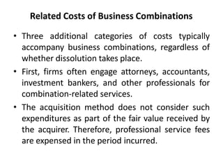 Related Costs of Business Combinations
• Three additional categories of costs typically
accompany business combinations, regardless of
whether dissolution takes place.
• First, firms often engage attorneys, accountants,
investment bankers, and other professionals for
combination-related services.
• The acquisition method does not consider such
expenditures as part of the fair value received by
the acquirer. Therefore, professional service fees
are expensed in the period incurred.
 