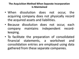 The Acquisition Method When Separate Incorporation
Is Maintained
• When dissolution does not occur, the
acquiring company does not physically record
the acquired assets and liabilities.
• Because dissolution does not occur, each
company maintains independent record-
keeping.
• To facilitate the preparation of consolidated
financial statements, a worksheet and
consolidation entries are employed using data
gathered from these separate companies.
 