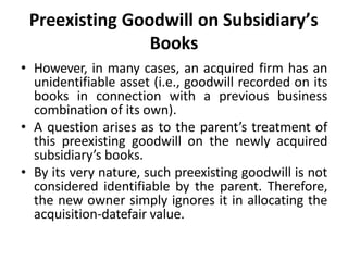 Preexisting Goodwill on Subsidiary’s
Books
• However, in many cases, an acquired firm has an
unidentifiable asset (i.e., goodwill recorded on its
books in connection with a previous business
combination of its own).
• A question arises as to the parent’s treatment of
this preexisting goodwill on the newly acquired
subsidiary’s books.
• By its very nature, such preexisting goodwill is not
considered identifiable by the parent. Therefore,
the new owner simply ignores it in allocating the
acquisition-datefair value.
 