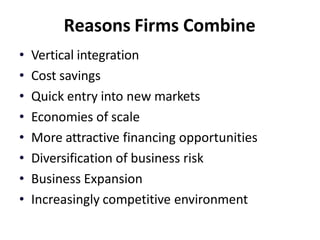 Reasons Firms Combine
• Vertical integration
• Cost savings
• Quick entry into new markets
• Economies of scale
• More attractive financing opportunities
• Diversification of business risk
• Business Expansion
• Increasingly competitive environment
 