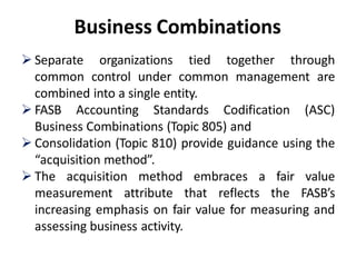 Business Combinations
 Separate organizations tied together through
common control under common management are
combined into a single entity.
 FASB Accounting Standards Codification (ASC)
Business Combinations (Topic 805) and
 Consolidation (Topic 810) provide guidance using the
“acquisition method”.
 The acquisition method embraces a fair value
measurement attribute that reflects the FASB’s
increasing emphasis on fair value for measuring and
assessing business activity.
 