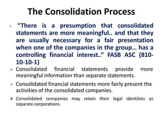 The Consolidation Process
• “There is a presumption that consolidated
statements are more meaningful.. and that they
are usually necessary for a fair presentation
when one of the companies in the group… has a
controlling financial interest..” FASB ASC (810-
10-10-1)
 Consolidated financial statements provide more
meaningful information than separate statements.
 Consolidated financial statements more fairly present the
activities of the consolidated companies.
 Consolidated companies may retain their legal identities as
separate corporations.
 