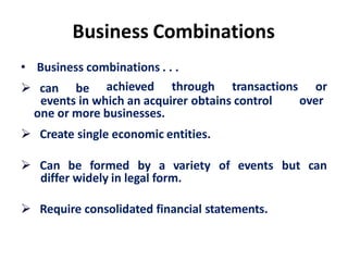 Business Combinations
• Business combinations . . .
 can be
events in which an acquirer obtains control
achieved through transactions or
over
one or more businesses.
 Create single economic entities.
 Can be formed by a variety of events but can
differ widely in legal form.
 Require consolidated financial statements.
 