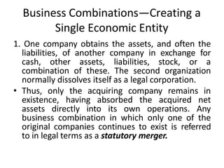 Business Combinations—Creating a
Single Economic Entity
1. One company obtains the assets, and often the
liabilities, of another company in exchange for
cash, other assets, liabilities, stock, or a
combination of these. The second organization
normally dissolves itself as a legal corporation.
• Thus, only the acquiring company remains in
existence, having absorbed the acquired net
assets directly into its own operations. Any
business combination in which only one of the
original companies continues to exist is referred
to in legal terms as a statutory merger.
 
