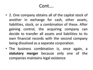 Cont….
• 2. One company obtains all of the capital stock of
another in exchange for cash, other assets,
liabilities, stock, or a combination of these. After
gaining control, the acquiring company can
decide to transfer all assets and liabilities to its
own financial records with the second company
being dissolved as a separate corporation.
• The business combination is, once again, a
statutory merger because only one of the
companies maintains legal existence
 