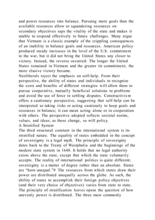 and power resources into balance. Pursuing more goals than the
available resources allow or squandering resources on
secondary objectives saps the vitality of the state and makes it
unable to respond effectively to future challenges. Many argue
that Vietnam is a classic example of the crippling consequences
of an inability to balance goals and resources. American policy
produced steady increases in the level of the U.S. commitment
to the war, but it did not bring the United States any closer to
victory. Instead, the reverse occurred: The longer the United
States remained in Vietnam and the greater its commitment, the
more elusive victory became.
Neoliberals reject the emphasis on self-help. From their
perspective, the ability of states and individuals to recognize
the costs and benefits of different strategies will allow them to
pursue cooperative, mutually beneficial solutions to problems
and avoid the use of force in settling disputes. Constructivis m
offers a cautionary perspective, suggesting that self-help can be
interpreted as taking risks or acting cautiously to keep goals and
resources in balance; it can mean acting alone or in cooperation
with others. The perspective adopted reflects societal norms,
values, and ideas; as those change, so will policy.
A Stratified System
The third structural constant in the international system is its
stratified nature. The equality of states embedded in the concept
of sovereignty is a legal myth. The principle of sovereignty
dates back to the Treaty of Westphalia and the beginnings of the
modern state system in 1648. It holds that no legal authority
exists above the state, except that which the state voluntarily
accepts. The reality of international politics is quite different;
sovereignty is a matter of degree rather than an absolute. States
are “born unequal.”9 The resources from which states draw their
power are distributed unequally across the globe. As such, the
ability of states to accomplish their foreign policy objectives
(and their very choice of objectives) varies from state to state.
The principle of stratification leaves opens the question of how
unevenly power is distributed. The three most commonly
 