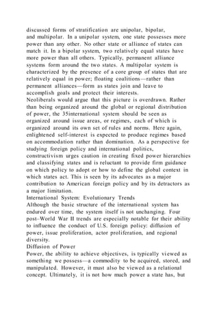 discussed forms of stratification are unipolar, bipolar,
and multipolar. In a unipolar system, one state possesses more
power than any other. No other state or alliance of states can
match it. In a bipolar system, two relatively equal states have
more power than all others. Typically, permanent alliance
systems form around the two states. A multipolar system is
characterized by the presence of a core group of states that are
relatively equal in power; floating coalitions—rather than
permanent alliances—form as states join and leave to
accomplish goals and protect their interests.
Neoliberals would argue that this picture is overdrawn. Rather
than being organized around the global or regional distribution
of power, the 35international system should be seen as
organized around issue areas, or regimes, each of which is
organized around its own set of rules and norms. Here again,
enlightened self-interest is expected to produce regimes based
on accommodation rather than domination. As a perspective for
studying foreign policy and international politics,
constructivism urges caution in creating fixed power hierarchies
and classifying states and is reluctant to provide firm guidance
on which policy to adopt or how to define the global context in
which states act. This is seen by its advocates as a major
contribution to American foreign policy and by its detractors as
a major limitation.
International System: Evolutionary Trends
Although the basic structure of the international system has
endured over time, the system itself is not unchanging. Four
post–World War II trends are especially notable for their ability
to influence the conduct of U.S. foreign policy: diffusion of
power, issue proliferation, actor proliferation, and regional
diversity.
Diffusion of Power
Power, the ability to achieve objectives, is typically vi ewed as
something we possess—a commodity to be acquired, stored, and
manipulated. However, it must also be viewed as a relational
concept. Ultimately, it is not how much power a state has, but
 