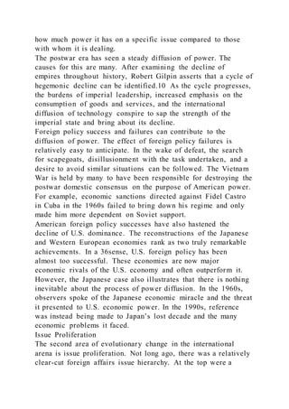 how much power it has on a specific issue compared to those
with whom it is dealing.
The postwar era has seen a steady diffusion of power. The
causes for this are many. After examining the decline of
empires throughout history, Robert Gilpin asserts that a cycle of
hegemonic decline can be identified.10 As the cycle progresses,
the burdens of imperial leadership, increased emphasis on the
consumption of goods and services, and the international
diffusion of technology conspire to sap the strength of the
imperial state and bring about its decline.
Foreign policy success and failures can contribute to the
diffusion of power. The effect of foreign policy failures is
relatively easy to anticipate. In the wake of defeat, the search
for scapegoats, disillusionment with the task undertaken, and a
desire to avoid similar situations can be followed. The Vietnam
War is held by many to have been responsible for destroying the
postwar domestic consensus on the purpose of American power.
For example, economic sanctions directed against Fidel Castro
in Cuba in the 1960s failed to bring down his regime and only
made him more dependent on Soviet support.
American foreign policy successes have also hastened the
decline of U.S. dominance. The reconstructions of the Japanese
and Western European economies rank as two truly remarkable
achievements. In a 36sense, U.S. foreign policy has been
almost too successful. These economies are now major
economic rivals of the U.S. economy and often outperform it.
However, the Japanese case also illustrates that there is nothing
inevitable about the process of power diffusion. In the 1960s,
observers spoke of the Japanese economic miracle and the threat
it presented to U.S. economic power. In the 1990s, reference
was instead being made to Japan’s lost decade and the many
economic problems it faced.
Issue Proliferation
The second area of evolutionary change in the international
arena is issue proliferation. Not long ago, there was a relatively
clear-cut foreign affairs issue hierarchy. At the top were a
 