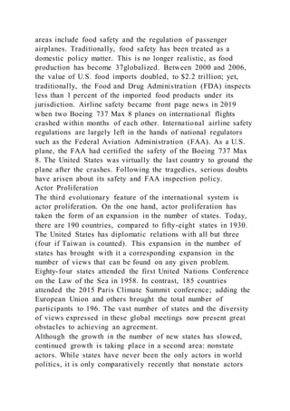 areas include food safety and the regulation of passenger
airplanes. Traditionally, food safety has been treated as a
domestic policy matter. This is no longer realistic, as food
production has become 37globalized. Between 2000 and 2006,
the value of U.S. food imports doubled, to $2.2 trillion; yet,
traditionally, the Food and Drug Administration (FDA) inspects
less than 1 percent of the imported food products under its
jurisdiction. Airline safety became front page news in 2019
when two Boeing 737 Max 8 planes on international flights
crashed within months of each other. International airline safety
regulations are largely left in the hands of national regulators
such as the Federal Aviation Administration (FAA). As a U.S.
plane, the FAA had certified the safety of the Boeing 737 Max
8. The United States was virtually the last country to ground the
plane after the crashes. Following the tragedies, serious doubts
have arisen about its safety and FAA inspection policy.
Actor Proliferation
The third evolutionary feature of the international system is
actor proliferation. On the one hand, actor proliferation has
taken the form of an expansion in the number of states. Today,
there are 190 countries, compared to fifty-eight states in 1930.
The United States has diplomatic relations with all but three
(four if Taiwan is counted). This expansion in the number of
states has brought with it a corresponding expansion in the
number of views that can be found on any given problem.
Eighty-four states attended the first United Nations Conference
on the Law of the Sea in 1958. In contrast, 185 countries
attended the 2015 Paris Climate Summit conference; adding the
European Union and others brought the total number of
participants to 196. The vast number of states and the diversity
of views expressed in these global meetings now present great
obstacles to achieving an agreement.
Although the growth in the number of new states has slowed,
continued growth is taking place in a second area: nonstate
actors. While states have never been the only actors in world
politics, it is only comparatively recently that nonstate actors
 