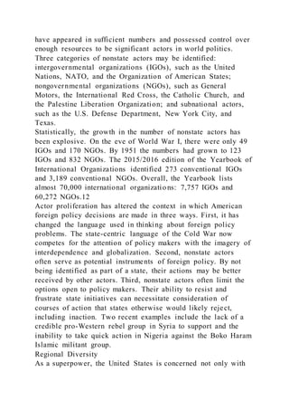 have appeared in sufficient numbers and possessed control over
enough resources to be significant actors in world politics.
Three categories of nonstate actors may be identified:
intergovernmental organizations (IGOs), such as the United
Nations, NATO, and the Organization of American States;
nongovernmental organizations (NGOs), such as General
Motors, the International Red Cross, the Catholic Church, and
the Palestine Liberation Organization; and subnational actors,
such as the U.S. Defense Department, New York City, and
Texas.
Statistically, the growth in the number of nonstate actors has
been explosive. On the eve of World War I, there were only 49
IGOs and 170 NGOs. By 1951 the numbers had grown to 123
IGOs and 832 NGOs. The 2015/2016 edition of the Yearbook of
International Organizations identified 273 conventional IGOs
and 3,189 conventional NGOs. Overall, the Yearbook lists
almost 70,000 international organizatio ns: 7,757 IGOs and
60,272 NGOs.12
Actor proliferation has altered the context in which American
foreign policy decisions are made in three ways. First, it has
changed the language used in thinking about foreign policy
problems. The state-centric language of the Cold War now
competes for the attention of policy makers with the imagery of
interdependence and globalization. Second, nonstate actors
often serve as potential instruments of foreign policy. By not
being identified as part of a state, their actions may be better
received by other actors. Third, nonstate actors often limit the
options open to policy makers. Their ability to resist and
frustrate state initiatives can necessitate consideration of
courses of action that states otherwise would likely reject,
including inaction. Two recent examples include the lack of a
credible pro-Western rebel group in Syria to support and the
inability to take quick action in Nigeria against the Boko Haram
Islamic militant group.
Regional Diversity
As a superpower, the United States is concerned not only with
 