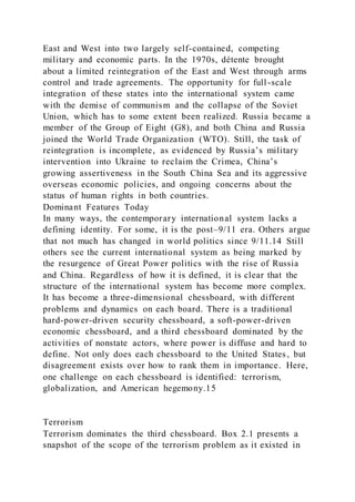 East and West into two largely self-contained, competing
military and economic parts. In the 1970s, détente brought
about a limited reintegration of the East and West through arms
control and trade agreements. The opportunity for full-scale
integration of these states into the international system came
with the demise of communism and the collapse of the Soviet
Union, which has to some extent been realized. Russia became a
member of the Group of Eight (G8), and both China and Russia
joined the World Trade Organization (WTO). Still, the task of
reintegration is incomplete, as evidenced by Russia’s military
intervention into Ukraine to reclaim the Crimea, China’s
growing assertiveness in the South China Sea and its aggressive
overseas economic policies, and ongoing concerns about the
status of human rights in both countries.
Dominant Features Today
In many ways, the contemporary international system lacks a
defining identity. For some, it is the post–9/11 era. Others argue
that not much has changed in world politics since 9/11.14 Still
others see the current international system as being marked by
the resurgence of Great Power politics with the rise of Russia
and China. Regardless of how it is defined, it is clear that the
structure of the international system has become more complex.
It has become a three-dimensional chessboard, with different
problems and dynamics on each board. There is a traditional
hard-power-driven security chessboard, a soft-power-driven
economic chessboard, and a third chessboard dominated by the
activities of nonstate actors, where power is diffuse and hard to
define. Not only does each chessboard to the United States, but
disagreement exists over how to rank them in importance. Here,
one challenge on each chessboard is identified: terrorism,
globalization, and American hegemony.15
Terrorism
Terrorism dominates the third chessboard. Box 2.1 presents a
snapshot of the scope of the terrorism problem as it existed in
 