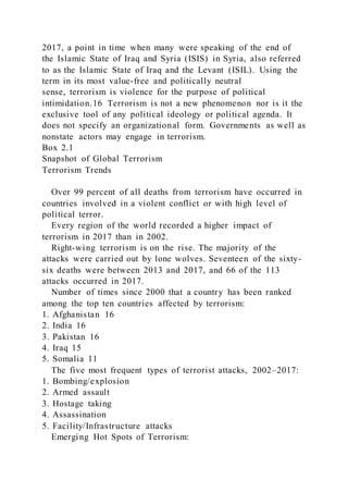 2017, a point in time when many were speaking of the end of
the Islamic State of Iraq and Syria (ISIS) in Syria, also referred
to as the Islamic State of Iraq and the Levant (ISIL). Using the
term in its most value-free and politically neutral
sense, terrorism is violence for the purpose of political
intimidation.16 Terrorism is not a new phenomenon nor is it the
exclusive tool of any political ideology or political agenda. It
does not specify an organizational form. Governments as well as
nonstate actors may engage in terrorism.
Box 2.1
Snapshot of Global Terrorism
Terrorism Trends
Over 99 percent of all deaths from terrorism have occurred in
countries involved in a violent conflict or with high level of
political terror.
Every region of the world recorded a higher impact of
terrorism in 2017 than in 2002.
Right-wing terrorism is on the rise. The majority of the
attacks were carried out by lone wolves. Seventeen of the sixty-
six deaths were between 2013 and 2017, and 66 of the 113
attacks occurred in 2017.
Number of times since 2000 that a country has been ranked
among the top ten countries affected by terrorism:
1. Afghanistan 16
2. India 16
3. Pakistan 16
4. Iraq 15
5. Somalia 11
The five most frequent types of terrorist attacks, 2002–2017:
1. Bombing/explosion
2. Armed assault
3. Hostage taking
4. Assassination
5. Facility/Infrastructure attacks
Emerging Hot Spots of Terrorism:
 