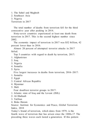 1. The Sahel and Maghreb
2. Southeast Asia
3. Nigeria
Terrorism in 2017
The total number of deaths from terrorism fell for the third
consecutive year after peaking in 2014.
Sixty-seven countries experienced at least one death from
terrorism in 2017. This is the second highest number since
2002.
The economic impact of terrorism in 2017 was $52 billion, 42
percent lower than in 2016.
Almost 20 percent of attempted terrorist attacks in 2017
failed.
Top 5 countries with regard to death by terrorism, 2017:
1. Afghanistan
2. Iraq
3. Nigeria
4. Somalia
5. Syria
Five largest increases in deaths from terrorism, 2016–2017:
1. Somalia
2. Egypt
3. Central African Republic
4. Myanmar
5. Mali
Four deadliest terrorist groups in 2017:
1. Islamic state of Iraq and the Levant (ISIL)
2. Al-Shabaab
3. Taliban
4. Boko Haram
Source: Institute for Economics and Peace, Global Terrorism
Index, 2018
Today’s brand of terrorism, which dates from 1979, is the
fourth wave of terrorism that has arisen since the 1880s.17 The
preceding three waves each lasted a generation. If this pattern
 