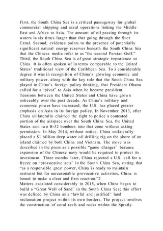 First, the South China Sea is a critical passageway for global
commercial shipping and naval operations linking the Middle
East and Africa to Asia. The amount of oil passing through its
waters is six times larger than that going through the Suez
Canal. Second, evidence points to the presence of potentially
significant natural energy reserves beneath the South China Sea
that the Chinese media refer to as “the second Persian Gulf.”
Third, the South China Sea is of great strategic importance to
China. It is often spoken of in terms comparable to the United
States’ traditional view of the Caribbean Sea. To a considerable
degree it was in recognition of China’s growing economic and
military power, along with the key role that the South China Sea
played in China’s foreign policy thinking, that President Obama
called for a “pivot” to Asia when he became president.
Tensions between the United States and China have grown
noticeably over the past decade. As China’s military and
economic power have increased, the U.S. has placed greater
emphasis on Asia in its foreign policy. In November 2013, after
China unilaterally claimed the right to police a contested
portion of the airspace over the South China Sea, the United
States sent two B-52 bombers into that zone without asking
permission. In May 2014, without notice, China unilaterally
placed a $1 billion deep water oil drilling rig on the shore of an
island claimed by both China and Vietnam. The move was
described in the press as a possible “game changer” because
expansion of the Chinese navy would be required to protect its
investment. Three months later, China rejected a U.S. call for a
freeze on “provocative acts” in the South China Sea, stating that
“as a responsible great power, China is ready to maintain
restraint but for unreasonable provocative activities, China is
bound to make a clear and firm reaction.”2
Matters escalated considerably in 2015, when China began to
build a “Great Wall of Sand” in the South China Sea; this effort
was defined by China as a “lawful and justified” land
reclamation project within its own borders. The project involves
the construction of coral reefs and rocks within the Spratly
 