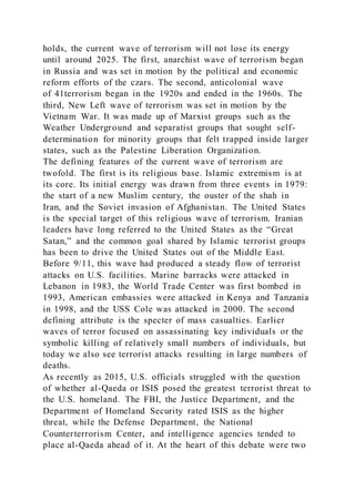 holds, the current wave of terrorism will not lose its energy
until around 2025. The first, anarchist wave of terrorism began
in Russia and was set in motion by the political and economic
reform efforts of the czars. The second, anticolonial wave
of 41terrorism began in the 1920s and ended in the 1960s. The
third, New Left wave of terrorism was set in motion by the
Vietnam War. It was made up of Marxist groups such as the
Weather Underground and separatist groups that sought self-
determination for minority groups that felt trapped inside larger
states, such as the Palestine Liberation Organization.
The defining features of the current wave of terrorism are
twofold. The first is its religious base. Islamic extremism is at
its core. Its initial energy was drawn from three events in 1979:
the start of a new Muslim century, the ouster of the shah in
Iran, and the Soviet invasion of Afghanistan. The United States
is the special target of this religious wave of terrorism. Iranian
leaders have long referred to the United States as the “Great
Satan,” and the common goal shared by Islamic terrorist groups
has been to drive the United States out of the Middle East.
Before 9/11, this wave had produced a steady flow of terrorist
attacks on U.S. facilities. Marine barracks were attacked in
Lebanon in 1983, the World Trade Center was first bombed in
1993, American embassies were attacked in Kenya and Tanzania
in 1998, and the USS Cole was attacked in 2000. The second
defining attribute is the specter of mass casualties. Earlier
waves of terror focused on assassinating key individuals or the
symbolic killing of relatively small numbers of individuals, but
today we also see terrorist attacks resulting in large numbers of
deaths.
As recently as 2015, U.S. officials struggled with the question
of whether al-Qaeda or ISIS posed the greatest terrorist threat to
the U.S. homeland. The FBI, the Justice Department, and the
Department of Homeland Security rated ISIS as the higher
threat, while the Defense Department, the National
Counterterrorism Center, and intelligence agencies tended to
place al-Qaeda ahead of it. At the heart of this debate were two
 