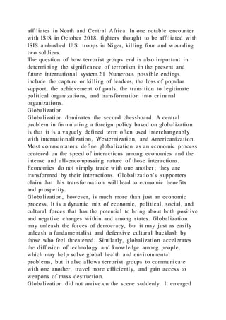 affiliates in North and Central Africa. In one notable encounter
with ISIS in October 2018, fighters thought to be affiliated with
ISIS ambushed U.S. troops in Niger, killing four and wounding
two soldiers.
The question of how terrorist groups end is also important in
determining the significance of terrorism in the present and
future international system.21 Numerous possible endings
include the capture or killing of leaders, the loss of popular
support, the achievement of goals, the transition to legitimate
political organizations, and transformation into criminal
organizations.
Globalization
Globalization dominates the second chessboard. A central
problem in formulating a foreign policy based on globalization
is that it is a vaguely defined term often used interchangeably
with internationalization, Westerniza tion, and Americanization.
Most commentators define globalization as an economic process
centered on the speed of interactions among economies and the
intense and all-encompassing nature of those interactions.
Economies do not simply trade with one another ; they are
transformed by their interactions. Globalization’s supporters
claim that this transformation will lead to economic benefits
and prosperity.
Globalization, however, is much more than just an economic
process. It is a dynamic mix of economic, political, social, and
cultural forces that has the potential to bring about both positive
and negative changes within and among states. Globalization
may unleash the forces of democracy, but it may just as easily
unleash a fundamentalist and defensive cultural backlash by
those who feel threatened. Similarly, globalization accelerates
the diffusion of technology and knowledge among people,
which may help solve global health and environmental
problems, but it also allows terrorist groups to communicate
with one another, travel more efficiently, and gain access to
weapons of mass destruction.
Globalization did not arrive on the scene suddenly. It emerged
 