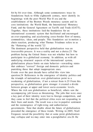 bit by bit over time. Although some commentators trace its
foundations back to 43the eighteenth century, most identify its
beginnings with the post–World War II era and the
establishment of the Bretton Woods monetary system and its
core institutions: the World Bank, the International Monetary
Fund, and the General Agreement on Tariffs and Trade (GATT).
Together, these institutions laid the foundation for an
international economic system that facilitated and encouraged
an ever-expanding and accelerating cross-border flow of money,
commodities, ideas, and people. This foundation set in motion a
chain reaction, producing what Thomas Friedman refers to as
the “flattening of the world.”22
The dominant perspective held that globalization was an
irreversible process. It was a reality and not a choice.23 The
problem facing the United States was not whether but how to
participate in a globalized economy. In addition, as with all
underlying structural aspects of the international system,
globalization places limits on state behavior—rewarding states
that embrace “correct” foreign and domestic policies and
punishing those that adopt inappropriate ones.
Events over the past decade have called this view into
question.24 References to the emergence of identity politics and
the triumph of nationalism over globalization point to a
weakening of globalization, if not a retreat from it.25 From this
perspective, as globalization grew stronger it created a divide
between groups at upper and lower socio-economic levels.
Where the rich saw globalization as beneficial, others saw the
accompanying job losses as threatening. The jobs that were once
a key part of their identity were lost to foreign competition, and
they came to feel that the political elites were not responding to
their fears and needs. The result was a rise in populist sentiment
and the reemergence of right-wing and authoritarian
governments. Note that doubts about the future of globalization
preceded the emergence of these trends. Writing in 2005, Niall
Ferguson raised the possibility that at some point globalization
may collapse and we may enter into a postglobalist era.26 He
 