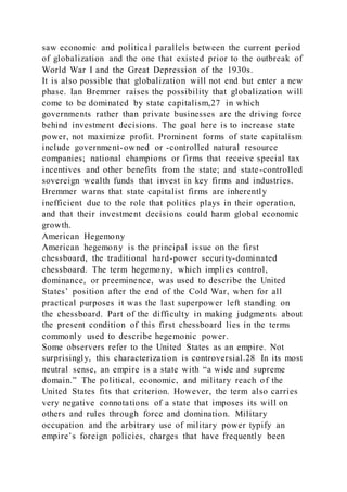 saw economic and political parallels between the current period
of globalization and the one that existed prior to the outbreak of
World War I and the Great Depression of the 1930s.
It is also possible that globalization will not end but enter a new
phase. Ian Bremmer raises the possibility that globalization will
come to be dominated by state capitalism,27 in which
governments rather than private businesses are the driving force
behind investment decisions. The goal here is to increase state
power, not maximize profit. Prominent forms of state capitalism
include government-owned or -controlled natural resource
companies; national champions or firms that receive special tax
incentives and other benefits from the state; and state-controlled
sovereign wealth funds that invest in key firms and industries.
Bremmer warns that state capitalist firms are inherently
inefficient due to the role that politics plays in their operation,
and that their investment decisions could harm global economic
growth.
American Hegemony
American hegemony is the principal issue on the first
chessboard, the traditional hard-power security-dominated
chessboard. The term hegemony, which implies control,
dominance, or preeminence, was used to describe the United
States’ position after the end of the Cold War, when for all
practical purposes it was the last superpower left standing on
the chessboard. Part of the difficulty in making judgments about
the present condition of this first chessboard lies in the terms
commonly used to describe hegemonic power.
Some observers refer to the United States as an empire. Not
surprisingly, this characterization is controversial.28 In its most
neutral sense, an empire is a state with “a wide and supreme
domain.” The political, economic, and military reach of the
United States fits that criterion. However, the term also carries
very negative connotations of a state that imposes its will on
others and rules through force and domination. Military
occupation and the arbitrary use of military power typify an
empire’s foreign policies, charges that have frequently been
 