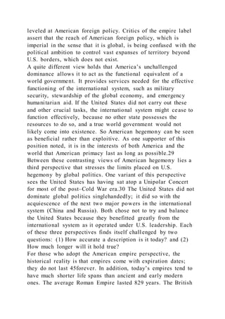 leveled at American foreign policy. Critics of the empire label
assert that the reach of American foreign policy, which is
imperial in the sense that it is global, is being confused with the
political ambition to control vast expanses of territory beyond
U.S. borders, which does not exist.
A quite different view holds that America’s unchallenged
dominance allows it to act as the functional equivalent of a
world government. It provides services needed for the effective
functioning of the international system, such as military
security, stewardship of the global economy, and emergency
humanitarian aid. If the United States did not carry out these
and other crucial tasks, the international system might cease to
function effectively, because no other state possesses the
resources to do so, and a true world government would not
likely come into existence. So American hegemony can be seen
as beneficial rather than exploitive. As one supporter of this
position noted, it is in the interests of both America and the
world that American primacy last as long as possible.29
Between these contrasting views of American hegemony lies a
third perspective that stresses the limits placed on U.S.
hegemony by global politics. One variant of this perspective
sees the United States has having sat atop a Unipolar Concert
for most of the post–Cold War era.30 The United States did not
dominate global politics singlehandedly; it did so with the
acquiescence of the next two major powers in the international
system (China and Russia). Both chose not to try and balance
the United States because they benefitted greatly from the
international system as it operated under U.S. leadership. Each
of these three perspectives finds itself challenged by two
questions: (1) How accurate a description is it today? and (2)
How much longer will it hold true?
For those who adopt the American empire perspective, the
historical reality is that empires come with expiration dates;
they do not last 45forever. In addition, today’s empires tend to
have much shorter life spans than ancient and early modern
ones. The average Roman Empire lasted 829 years. The British
 