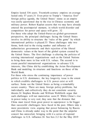 Empire lasted 336 years. Twentieth-century empires on average
lasted only 57 years.31 Even prior to Trump’s “America first”
foreign policy agenda, the United States’ status as an empire
was easily questioned due to the rise in Chinese economic and
military power. Robert Kaplan asserts that we may have already
entered the postimperial moment, in which world disorder and
competition for power and space will grow. 32
For those who adopt the United-States-as-global-government
perspective, the principal challenges facing the United States
involve its ability to structure the “rules of the game” by which
international politics is played.33 These challenges take two
forms, both tied to the rising number and influence of
authoritarian governments and their rejection of the liberal
democratic values at the heart of the global system created by
the United States. The first challenge is altering the policies of
existing international organizations such as the United Nations
to bring them more in line with U.S. values. The second is to
create parallel international organizations to advance U.S.
interests, like China did by establishing the Asian Development
Bank and modeling its structure and functions on those of the
World Bank.
For those who stress the continuing importance of power
politics to U.S. dominance, the key longevity issue is the extent
to which credible challengers to U.S. power exist or will
surface. Some see the United States as being a remarkably
secure country. There are many foreign policy problems, but
individually and collectively they do not constitute security
threats.34 Stephen Brooks and William Wohlforth argue that
such challenges will not materialize soon.35 While China’s rise
in power today is very real, they note that the distance that
China must travel from great power to superpower is far bigger
than successful challengers have faced in the past. Others take a
more pessimistic view, arguing that power balancing by Russia
and China is already under way to the point that the unipolar
concert has unraveled, bringing with it a series of regional
challenges to U.S. influence.36 See box 2.2 for the May 2019
 