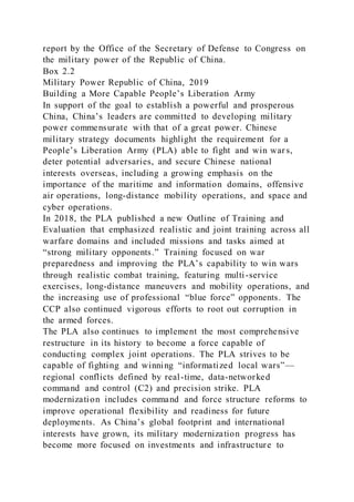 report by the Office of the Secretary of Defense to Congress on
the military power of the Republic of China.
Box 2.2
Military Power Republic of China, 2019
Building a More Capable People’s Liberation Army
In support of the goal to establish a powerful and prosperous
China, China’s leaders are committed to developing military
power commensurate with that of a great power. Chinese
military strategy documents highlight the requirement for a
People’s Liberation Army (PLA) able to fight and win wars,
deter potential adversaries, and secure Chinese national
interests overseas, including a growing emphasis on the
importance of the maritime and information domains, offensive
air operations, long-distance mobility operations, and space and
cyber operations.
In 2018, the PLA published a new Outline of Training and
Evaluation that emphasized realistic and joint training across all
warfare domains and included missions and tasks aimed at
“strong military opponents.” Training focused on war
preparedness and improving the PLA’s capability to win wars
through realistic combat training, featuring multi-service
exercises, long-distance maneuvers and mobility operations, and
the increasing use of professional “blue force” opponents. The
CCP also continued vigorous efforts to root out corruption in
the armed forces.
The PLA also continues to implement the most comprehensive
restructure in its history to become a force capable of
conducting complex joint operations. The PLA strives to be
capable of fighting and winning “informatized local wars”—
regional conflicts defined by real-time, data-networked
command and control (C2) and precision strike. PLA
modernization includes command and force structure reforms to
improve operational flexibility and readiness for future
deployments. As China’s global footprint and international
interests have grown, its military modernization progress has
become more focused on investments and infrastructure to
 