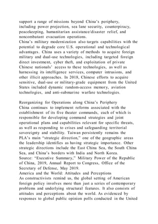 support a range of missions beyond China’s periphery,
including power projection, sea lane security, counterpiracy,
peacekeeping, humanitarian assistance/disaster relief, and
noncombatant evacuation operations.
China’s military modernization also targets capabilities with the
potential to degrade core U.S. operational and technological
advantages. China uses a variety of methods to acquire foreign
military and dual-use technologies, including targeted foreign
direct investment, cyber theft, and exploitation of private
Chinese nationals’ access to these technologies, as well as
harnessing its intelligence services, computer intrusions, and
other illicit approaches. In 2018, Chinese efforts to acquire
sensitive, dual-use or military-grade equipment from the United
States included dynamic random-access memory, aviation
technologies, and anti-submarine warfare technologies.
Reorganizing for Operations along China’s Periphery
China continues to implement reforms associated with the
establishment of its five theater commands, each of which is
responsible for developing command strategies and joint
operational plans and capabilities relevant for specific threats,
as well as responding to crises and safeguarding territorial
sovereignty and stability. Taiwan persistently remains the
PLA’s main “strategic direction,” one of the geographic areas
the leadership identifies as having strategic importance. Other
strategic directions include the East China Sea, the South China
Sea, and China’s borders with India and North Korea.
Source: “Executive Summary,” Military Power of the Republic
of China, 2019, Annual Report to Congress, Office of the
Secretary of Defense, May 2019.
America and the World: Attitudes and Perceptions
As constructivists remind us, the global setting of American
foreign policy involves more than just a series of contemporary
problems and underlying structural features. It also consists of
attitudes and perceptions about the world. As evidenced by
responses to global public opinion polls conducted in the United
 