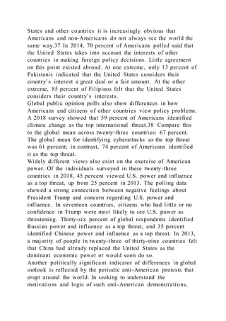 States and other countries it is increasingly obvious that
Americans and non-Americans do not always see the world the
same way.37 In 2014, 70 percent of Americans polled said that
the United States takes into account the interests of other
countries in making foreign policy decisions. Little agreement
on this point existed abroad. At one extreme, only 13 percent of
Pakistanis indicated that the United States considers their
country’s interest a great deal or a fair amount. At the other
extreme, 85 percent of Filipinos felt that the United States
considers their country’s interests.
Global public opinion polls also show differences in how
Americans and citizens of other countries view policy problems.
A 2018 survey showed that 59 percent of Americans identified
climate change as the top international threat.38 Compare this
to the global mean across twenty-three countries: 67 percent.
The global mean for identifying cyberattacks as the top threat
was 61 percent; in contrast, 74 percent of Americans identified
it as the top threat.
Widely different views also exist on the exercise of American
power. Of the individuals surveyed in these twenty-three
countries in 2018, 45 percent viewed U.S. power and influence
as a top threat, up from 25 percent in 2013. The polling data
showed a strong connection between negative feelings about
President Trump and concern regarding U.S. power and
influence. In seventeen countries, citizens who had little or no
confidence in Trump were most likely to see U.S. power as
threatening. Thirty-six percent of global respondents identified
Russian power and influence as a top threat, and 35 percent
identified Chinese power and influence as a top threat. In 2013,
a majority of people in twenty-three of thirty-nine countries felt
that China had already replaced the United States as the
dominant economic power or would soon do so.
Another politically significant indicator of differences in global
outlook is reflected by the periodic anti-American protests that
erupt around the world. In seeking to understand the
motivations and logic of such anti-American demonstrations,
 