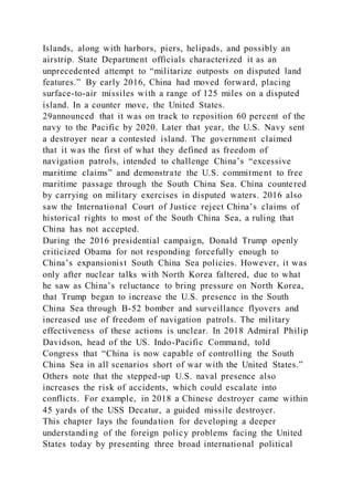 Islands, along with harbors, piers, helipads, and possibly an
airstrip. State Department officials characterized it as an
unprecedented attempt to “militarize outposts on disputed land
features.” By early 2016, China had moved forward, placing
surface-to-air missiles with a range of 125 miles on a disputed
island. In a counter move, the United States.
29announced that it was on track to reposition 60 percent of the
navy to the Pacific by 2020. Later that year, the U.S. Navy sent
a destroyer near a contested island. The government claimed
that it was the first of what they defined as freedom of
navigation patrols, intended to challenge China’s “excessive
maritime claims” and demonstrate the U.S. commitment to free
maritime passage through the South China Sea. China countered
by carrying on military exercises in disputed waters. 2016 also
saw the International Court of Justice reject China’s claims of
historical rights to most of the South China Sea, a ruling that
China has not accepted.
During the 2016 presidential campaign, Donald Trump openly
criticized Obama for not responding forcefully enough to
China’s expansionist South China Sea policies. However, it was
only after nuclear talks with North Korea faltered, due to what
he saw as China’s reluctance to bring pressure on North Korea,
that Trump began to increase the U.S. presence in the South
China Sea through B-52 bomber and surveillance flyovers and
increased use of freedom of navigation patrols. The military
effectiveness of these actions is unclear. In 2018 Admiral Philip
Davidson, head of the US. Indo-Pacific Command, told
Congress that “China is now capable of controlling the South
China Sea in all scenarios short of war with the United States.”
Others note that the stepped-up U.S. naval presence also
increases the risk of accidents, which could escalate into
conflicts. For example, in 2018 a Chinese destroyer came within
45 yards of the USS Decatur, a guided missile destroyer.
This chapter lays the foundation for developing a deeper
understanding of the foreign policy problems facing the United
States today by presenting three broad international political
 
