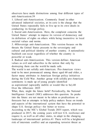 observers have made distinctions among four different types of
anti-Americanism:39
1. Liberal anti-Americanism. Commonly found in other
advanced industrial societies, at its core is the charge that the
United States repeatedly fails to live up to its own ideals in
conducting its foreign policy.
2. Social anti-Americanism. Here, the complaint concerns the
United States’ attempt to impose its version of democracy and
its definition of rights on others while being insensitive to local
societal values and norms.
3. 48Sovereign anti-Americanism. This version focuses on the
threats the United States presents to the sovereignty and
cultural and political identity of another country. A nationalistic
backlash can occur regardless of whether the country is
powerful or weak.
4. Radical anti-Americanism. This version defines American
values as evil and subscribes to the notion that only by
destroying them can the world be made safe.
The world is not solidly anti-American. Pro-American views
tend to be most pronounced among those aged 60 and older, a
factor many attributes to American foreign policy initiatives
during the Cold War. Another group with solidly pro-American
sentiments is made up of young people identified
as aspirational (upwardly mobile or would like to be).40
Over the AHorizon: 2035
What, then, might the future hold? Periodically, the National
Intelligence Council (NIC) addresses this question. Its peeks
into the future are not meant to be taken as predications or
forecasts but as attempts to help policy makers focus on trends
and aspects of the international system that have the potential to
shape U.S. foreign policy—for better or worse.
According to the NIC’s Global Trends 2035 report, which was
produced in 2017, the coming years will test U.S. resilience and
require it, as well as all other states, to adapt to the changing
landscape of international politics.41 There will be a heightened
risk of interstate conflict and an expanding terrorist threat as
 
