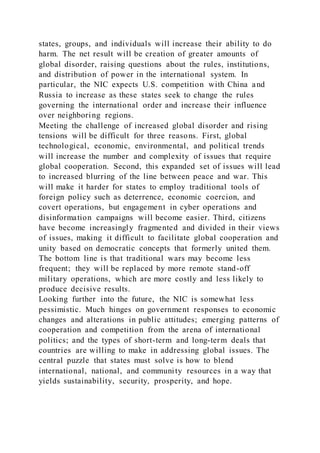 states, groups, and individuals will increase their ability to do
harm. The net result will be creation of greater amounts of
global disorder, raising questions about the rules, institutions,
and distribution of power in the international system. In
particular, the NIC expects U.S. competition with China and
Russia to increase as these states seek to change the rules
governing the international order and increase their influence
over neighboring regions.
Meeting the challenge of increased global disorder and rising
tensions will be difficult for three reasons. First, global
technological, economic, environmental, and political trends
will increase the number and complexity of issues that require
global cooperation. Second, this expanded set of issues will lead
to increased blurring of the line between peace and war. This
will make it harder for states to employ traditional tools of
foreign policy such as deterrence, economic coercion, and
covert operations, but engagement in cyber operations and
disinformation campaigns will become easier. Third, citizens
have become increasingly fragmented and divided in their views
of issues, making it difficult to facilitate global cooperation and
unity based on democratic concepts that formerly united them.
The bottom line is that traditional wars may become less
frequent; they will be replaced by more remote stand-off
military operations, which are more costly and less likely to
produce decisive results.
Looking further into the future, the NIC is somewhat less
pessimistic. Much hinges on government responses to economic
changes and alterations in public attitudes; emerging patterns of
cooperation and competition from the arena of international
politics; and the types of short-term and long-term deals that
countries are willing to make in addressing global issues. The
central puzzle that states must solve is how to blend
international, national, and community resources in a way that
yields sustainability, security, prosperity, and hope.
 