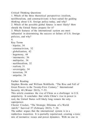 Critical Thinking Questions
1. Which of the three theoretical perspectives (realism,
neoliberalism, and constructivism) is best suited for guiding
thinking about U.S. foreign policy today, and why?
2. Which of the possible global futures is most likely? How
should the United States prepare for it?
3. Which features of the international system are most
influential in determining the success or failure of U.S. foreign
policies, and why?
4.
Key Terms
· bipolar, 34
· constructivism, 32
· globalization, 42
· hegemony, 44
· intermestic, 36
· multipolar, 34
· neoliberalism, 32
· realism, 31
· sovereignty, 34
· terrorism, 39
· unipolar, 34
Further Reading
Stephen Brooks and William Wohlforth, “The Rise and Fall of
Great Powers in the Twenty-First Century,” International
Security 40 (Winter 2015), 7–53.
This article examines the rise of China as a challenger to U.S.
unipolarity. It concludes that while China’s rise in power is
real, the United States will likely long remain the only
superpower.
Chester Crocker, “The Strategic Dilemma of a World
Adrift,” Survival 57 (February 2015), 7–30.
The author argues that the international system is in a
rudderless transition. It is partially repolarized, creating a toxic
mix of normative issues and power dynamics. With no one in
 