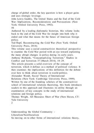 charge of global order, the key question is how a player gains
and uses strategic leverage.
John Lewis Gaddis, The United States and the End of the Cold
War: Implications, Reconsiderations and Provocations (New
York: Oxford University Press, 1992).
50
Authored by a leading diplomatic historian, this volume looks
back to the end of the Cold War for insight into both why it
ended and what that means for the future of American foreign
policy.
Ted Hopf, Reconstructing the Cold War (New York: Oxford
University Press, 2014).
This volume uses a social constructivist theoretical perspective
to examine the Cold War period with an eye toward explaining
the many abrupt changes in policy during its early years.
Anthony Richards, “Conceptualizing Terrorism,” Studies in
Conflict and Terrorism 37 (March 2014), 18–29.
This article presents a solid overview of the concept of
terrorism, which it defines as a method of political violence. It
then examines the implications of this definition for the debate
over how to think about terrorism in world politics.
Alexander Wendt, Social Theory of International
Relations (New York: Cambridge University Press, 1999).
Written by one of the founding scholars of the constructivist
school of international relations theorizing, this book introduces
readers to this approach and illustrates its utility through an
examination of key concepts in the study of international
relations and foreign policy.
Thomas Wright, All Measures Short of War (New Haven, CT:
Yale University
2
Understanding the Global Community -
Liberalism/Neoliberalism
So moving on to other forms of international relations theory,
 